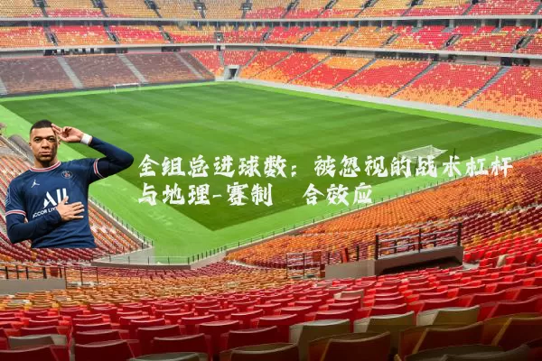 全组总进球数:被忽视的战术杠杆与地理-赛制耦合效应